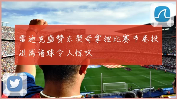 雷迪克盛赞东契奇掌控比赛节奏投进离谱球令人惊叹