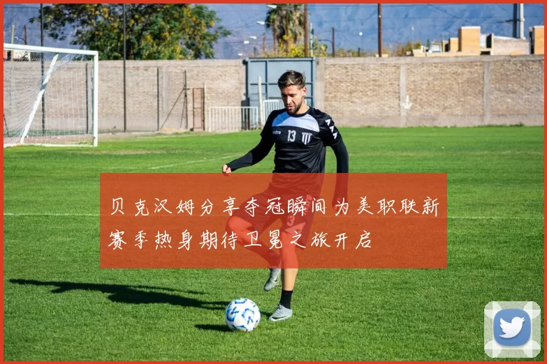 贝克汉姆分享夺冠瞬间为美职联新赛季热身期待卫冕之旅开启
