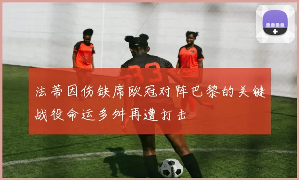 法蒂因伤缺席欧冠对阵巴黎的关键战役命运多舛再遭打击