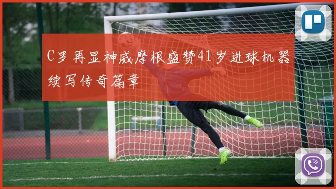 C罗再显神威摩根盛赞41岁进球机器续写传奇篇章
