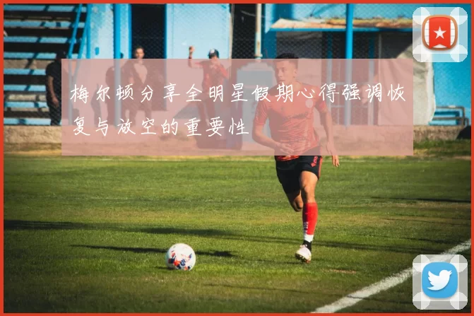 梅尔顿分享全明星假期心得强调恢复与放空的重要性