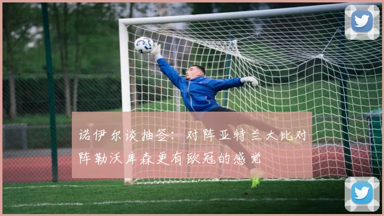 诺伊尔谈抽签：对阵亚特兰大比对阵勒沃库森更有欧冠的感觉