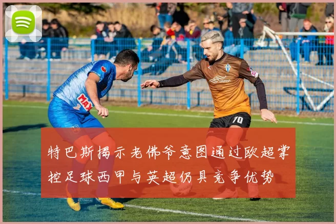 特巴斯揭示老佛爷意图通过欧超掌控足球西甲与英超仍具竞争优势