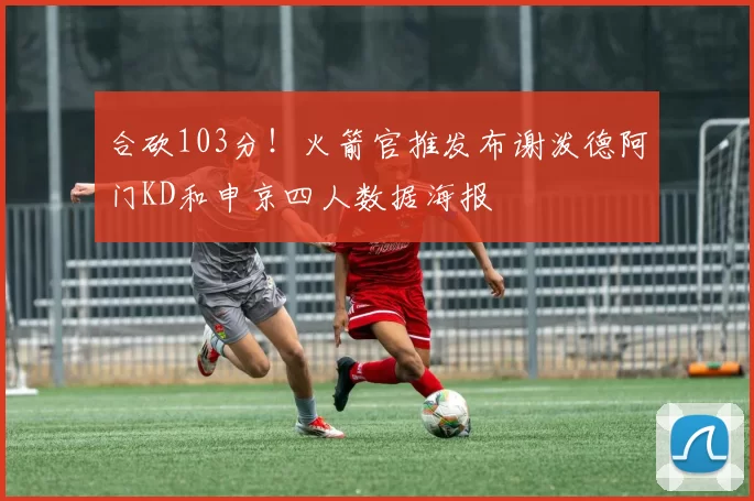 合砍103分！火箭官推发布谢泼德阿门KD和申京四人数据海报