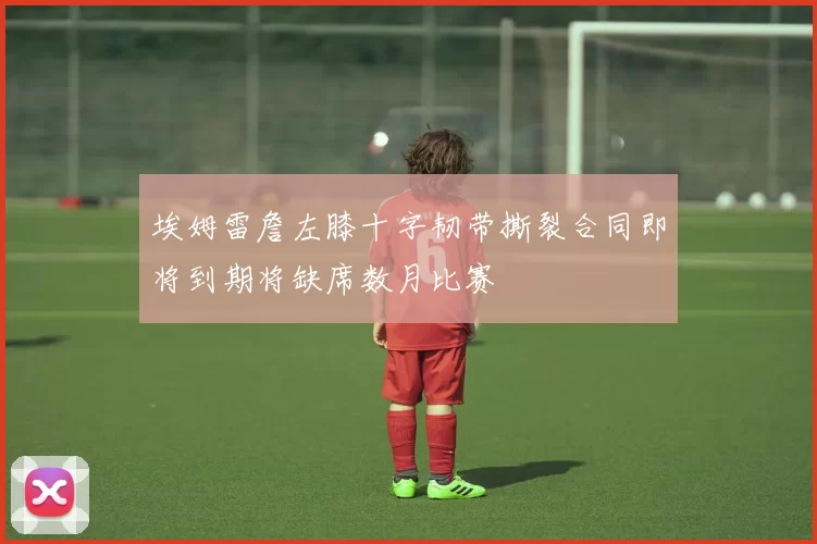 埃姆雷詹左膝十字韧带撕裂合同即将到期将缺席数月比赛